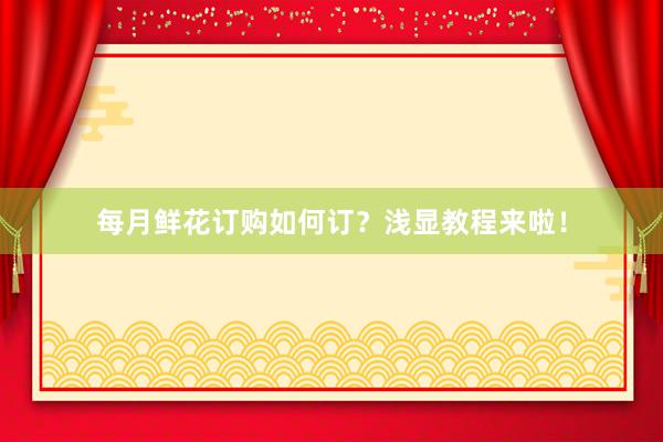 每月鲜花订购如何订？浅显教程来啦！